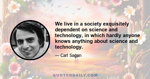 We live in a society exquisitely dependent on science and technology, in which hardly anyone knows anything about science and technology.