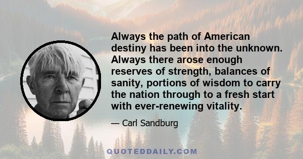 Always the path of American destiny has been into the unknown. Always there arose enough reserves of strength, balances of sanity, portions of wisdom to carry the nation through to a fresh start with ever-renewing