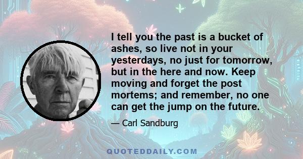 I tell you the past is a bucket of ashes, so live not in your yesterdays, no just for tomorrow, but in the here and now. Keep moving and forget the post mortems; and remember, no one can get the jump on the future.