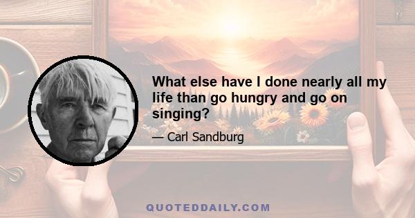 What else have I done nearly all my life than go hungry and go on singing?