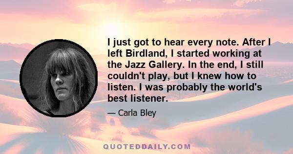 I just got to hear every note. After I left Birdland, I started working at the Jazz Gallery. In the end, I still couldn't play, but I knew how to listen. I was probably the world's best listener.