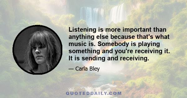 Listening is more important than anything else because that's what music is. Somebody is playing something and you're receiving it. It is sending and receiving.