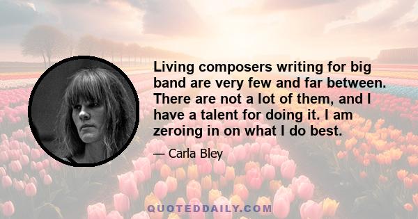 Living composers writing for big band are very few and far between. There are not a lot of them, and I have a talent for doing it. I am zeroing in on what I do best.