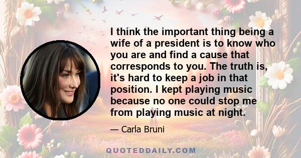 I think the important thing being a wife of a president is to know who you are and find a cause that corresponds to you. The truth is, it's hard to keep a job in that position. I kept playing music because no one could