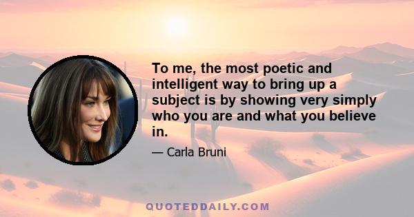 To me, the most poetic and intelligent way to bring up a subject is by showing very simply who you are and what you believe in.