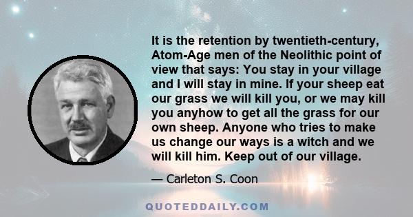 It is the retention by twentieth-century, Atom-Age men of the Neolithic point of view that says: You stay in your village and I will stay in mine. If your sheep eat our grass we will kill you, or we may kill you anyhow