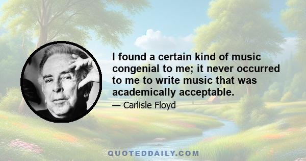 I found a certain kind of music congenial to me; it never occurred to me to write music that was academically acceptable.