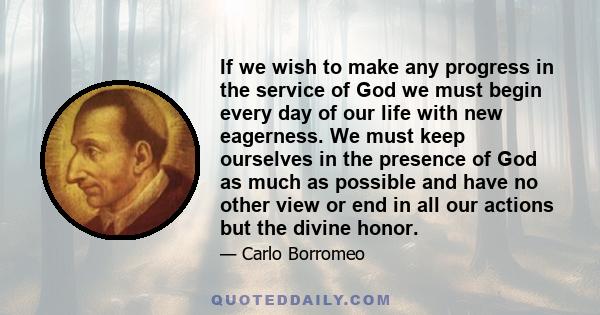 If we wish to make any progress in the service of God we must begin every day of our life with new eagerness. We must keep ourselves in the presence of God as much as possible and have no other view or end in all our