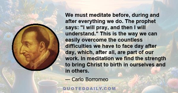 We must meditate before, during and after everything we do. The prophet says: I will pray, and then I will understand. This is the way we can easily overcome the countless difficulties we have to face day after day,