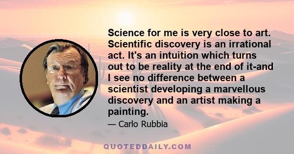 Science for me is very close to art. Scientific discovery is an irrational act. It's an intuition which turns out to be reality at the end of it-and I see no difference between a scientist developing a marvellous