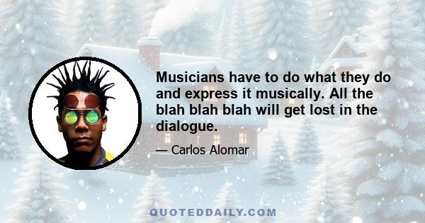 Musicians have to do what they do and express it musically. All the blah blah blah will get lost in the dialogue.