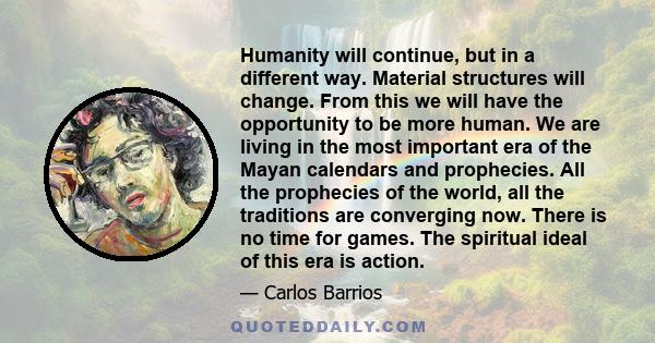 Humanity will continue, but in a different way. Material structures will change. From this we will have the opportunity to be more human. We are living in the most important era of the Mayan calendars and prophecies.