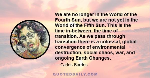 We are no longer in the World of the Fourth Sun, but we are not yet in the World of the Fifth Sun. This is the time in-between, the time of transition. As we pass through transition there is a colossal, global