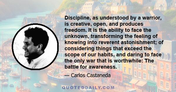 Discipline, as understood by a warrior, is creative, open, and produces freedom. It is the ability to face the unknown, transforming the feeling of knowing into reverent astonishment; of considering things that exceed