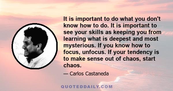 It is important to do what you don't know how to do. It is important to see your skills as keeping you from learning what is deepest and most mysterious. If you know how to focus, unfocus. If your tendency is to make