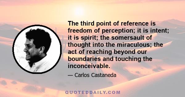 The third point of reference is freedom of perception; it is intent; it is spirit; the somersault of thought into the miraculous; the act of reaching beyond our boundaries and touching the inconceivable.