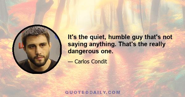 It's the quiet, humble guy that's not saying anything. That's the really dangerous one.