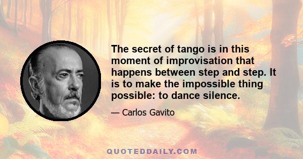 The secret of tango is in this moment of improvisation that happens between step and step. It is to make the impossible thing possible: to dance silence.