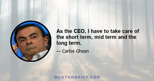 As the CEO, I have to take care of the short term, mid term and the long term.