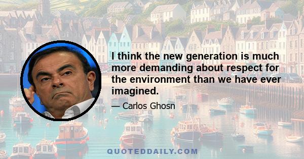 I think the new generation is much more demanding about respect for the environment than we have ever imagined.