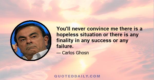 You'll never convince me there is a hopeless situation or there is any finality in any success or any failure.