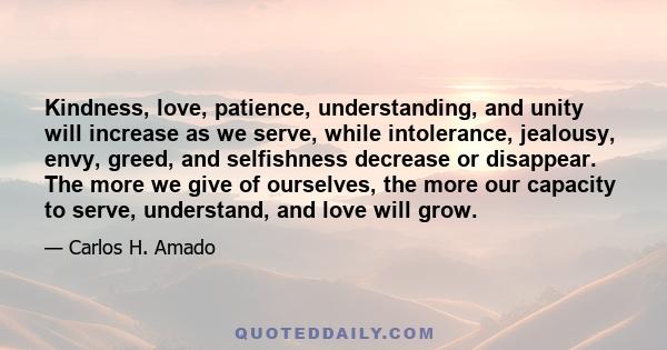 Kindness, love, patience, understanding, and unity will increase as we serve, while intolerance, jealousy, envy, greed, and selfishness decrease or disappear. The more we give of ourselves, the more our capacity to