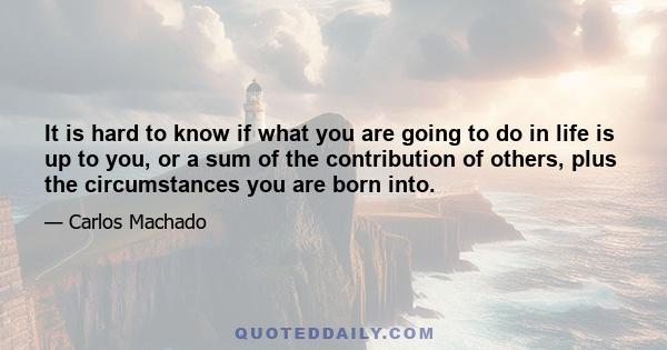 It is hard to know if what you are going to do in life is up to you, or a sum of the contribution of others, plus the circumstances you are born into.