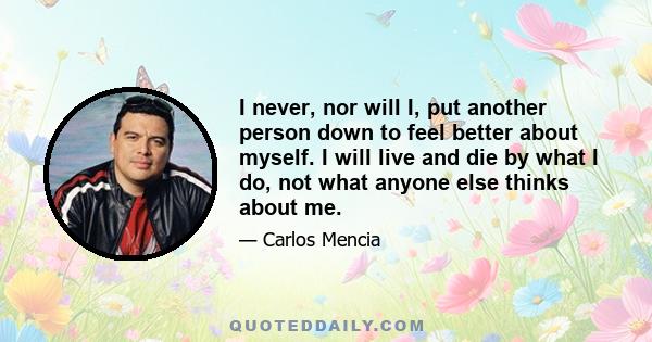 I never, nor will I, put another person down to feel better about myself. I will live and die by what I do, not what anyone else thinks about me.