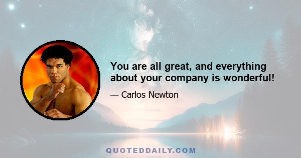 You are all great, and everything about your company is wonderful!