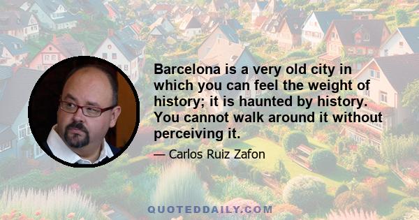 Barcelona is a very old city in which you can feel the weight of history; it is haunted by history. You cannot walk around it without perceiving it.