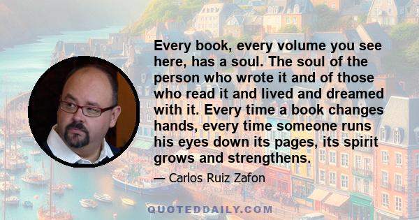 Every book, every volume you see here, has a soul. The soul of the person who wrote it and of those who read it and lived and dreamed with it. Every time a book changes hands, every time someone runs his eyes down its