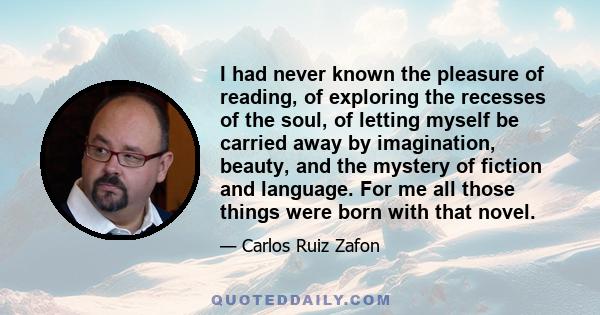 I had never known the pleasure of reading, of exploring the recesses of the soul, of letting myself be carried away by imagination, beauty, and the mystery of fiction and language. For me all those things were born with 