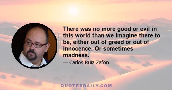 There was no more good or evil in this world than we imagine there to be, either out of greed or out of innocence. Or sometimes madness.