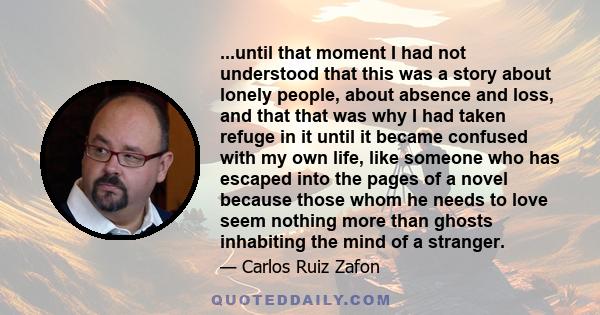 ...until that moment I had not understood that this was a story about lonely people, about absence and loss, and that that was why I had taken refuge in it until it became confused with my own life, like someone who has 