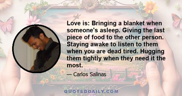 Love is: Bringing a blanket when someone's asleep. Giving the last piece of food to the other person. Staying awake to listen to them when you are dead tired. Hugging them tightly when they need it the most.