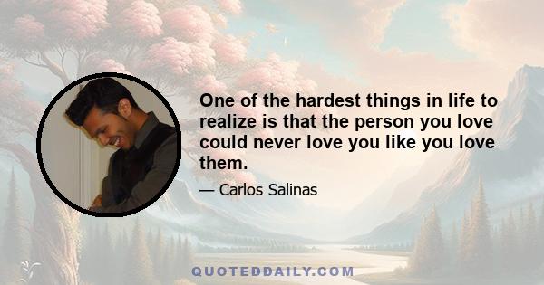 One of the hardest things in life to realize is that the person you love could never love you like you love them.