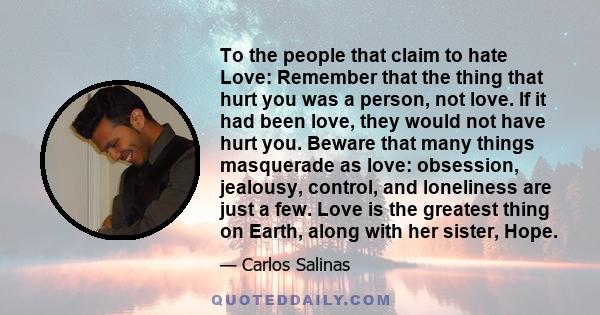 To the people that claim to hate Love: Remember that the thing that hurt you was a person, not love. If it had been love, they would not have hurt you. Beware that many things masquerade as love: obsession, jealousy,