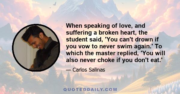 When speaking of love, and suffering a broken heart, the student said, 'You can't drown if you vow to never swim again.' To which the master replied, 'You will also never choke if you don't eat.'