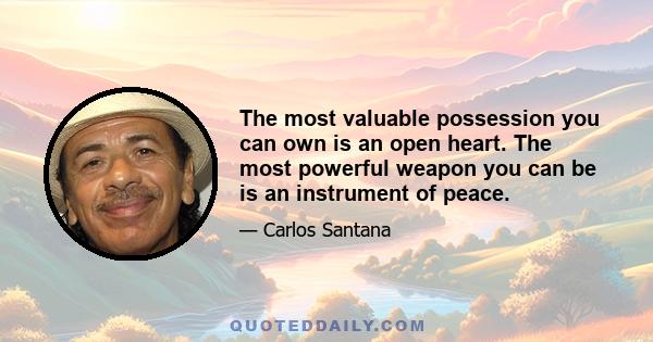 The most valuable possession you can own is an open heart. The most powerful weapon you can be is an instrument of peace.