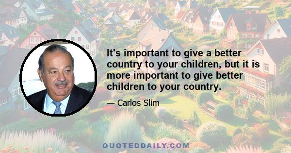 It's important to give a better country to your children, but it is more important to give better children to your country.