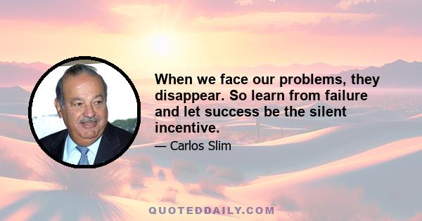 When we face our problems, they disappear. So learn from failure and let success be the silent incentive.