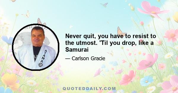 Never quit, you have to resist to the utmost. 'Til you drop, like a Samurai