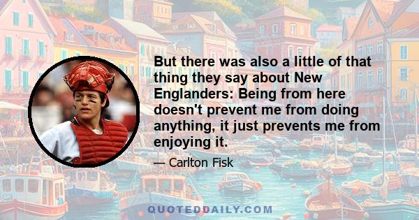 But there was also a little of that thing they say about New Englanders: Being from here doesn't prevent me from doing anything, it just prevents me from enjoying it.