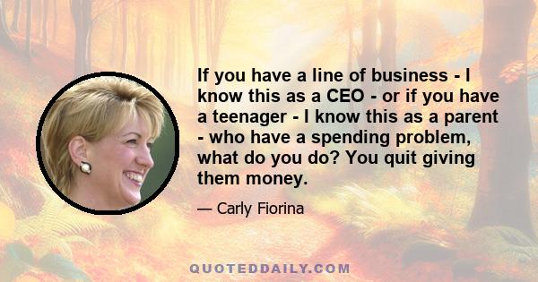 If you have a line of business - I know this as a CEO - or if you have a teenager - I know this as a parent - who have a spending problem, what do you do? You quit giving them money.