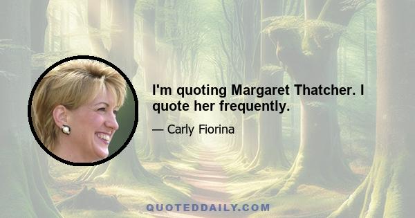 I'm quoting Margaret Thatcher. I quote her frequently.