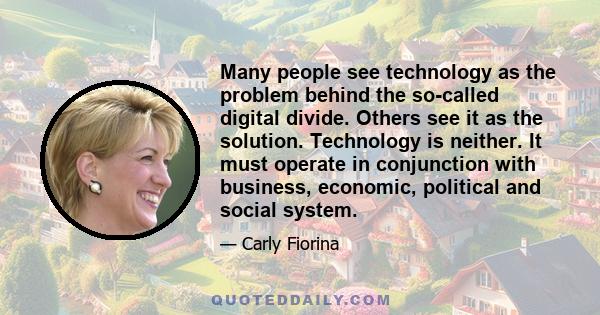 Many people see technology as the problem behind the so-called digital divide. Others see it as the solution. Technology is neither. It must operate in conjunction with business, economic, political and social system.