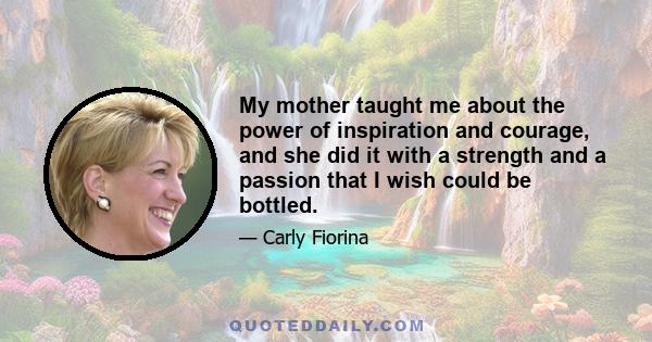 My mother taught me about the power of inspiration and courage, and she did it with a strength and a passion that I wish could be bottled.