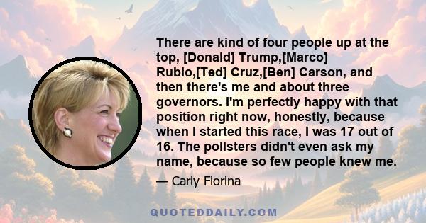 There are kind of four people up at the top, [Donald] Trump,[Marco] Rubio,[Ted] Cruz,[Ben] Carson, and then there's me and about three governors. I'm perfectly happy with that position right now, honestly, because when