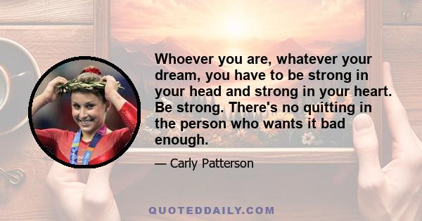 Whoever you are, whatever your dream, you have to be strong in your head and strong in your heart. Be strong. There's no quitting in the person who wants it bad enough.