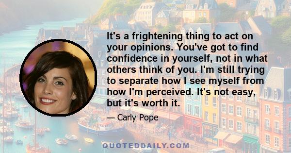 It's a frightening thing to act on your opinions. You've got to find confidence in yourself, not in what others think of you. I'm still trying to separate how I see myself from how I'm perceived. It's not easy, but it's 